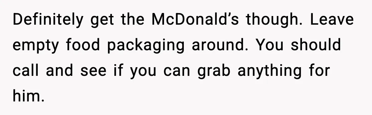 Definitely get the McDonald’s though. Leave empty food packaging around. You should call and see if you can grab anything for him.
