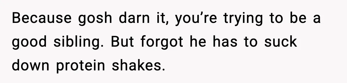 Because gosh darn it, you’re trying to be a good sibling. But forgot he has to suck down protein shakes.