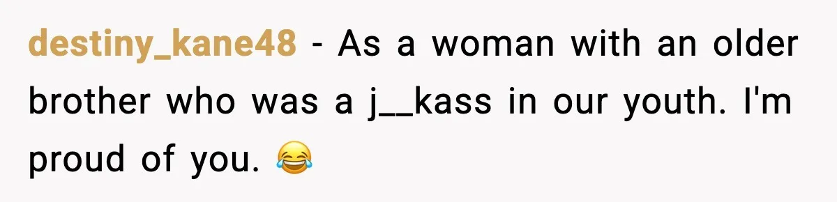 destiny_kane48 - As a woman with an older brother who was a j__kass in our youth. I'm proud of you. 😂