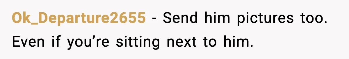 Ok_Departure2655 - Send him pictures too. Even if you’re sitting next to him.