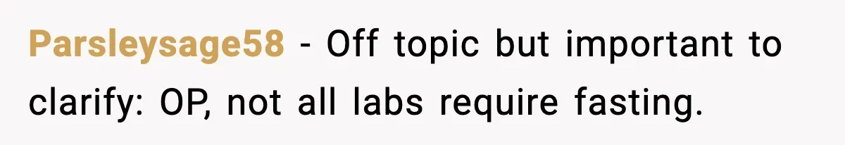 Parsleysage58 - Off topic but important to clarify: OP, not all labs require fasting.