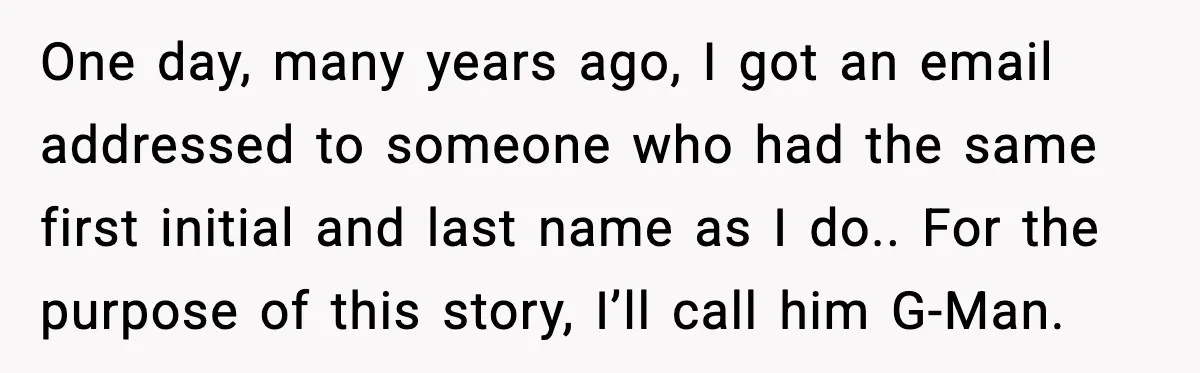 One day, many years ago, I got an email addressed to someone who had the same first initial and last name as I do.. For the purpose of this story,...