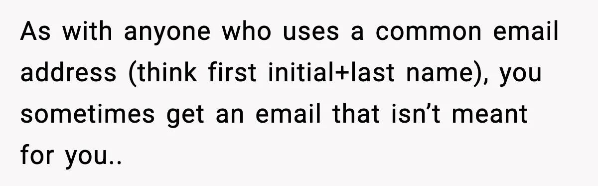 As with anyone who uses a common email address (think first initial+last name), you sometimes get an email that isn’t meant for you..