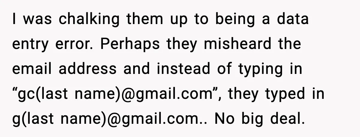 I was chalking them up to being a data entry error. Perhaps they misheard the email address and instead of typing in “gc(last name)@gmail.com”, they typed in g(last name)@gmail.com.. No...