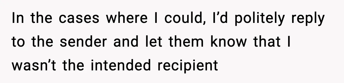 In the cases where I could, I’d politely reply to the sender and let them know that I wasn’t the intended recipient