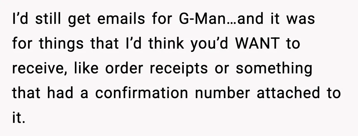 I’d still get emails for G-Man…and it was for things that I’d think you’d WANT to receive, like order receipts or something that had a confirmation number attached to it.