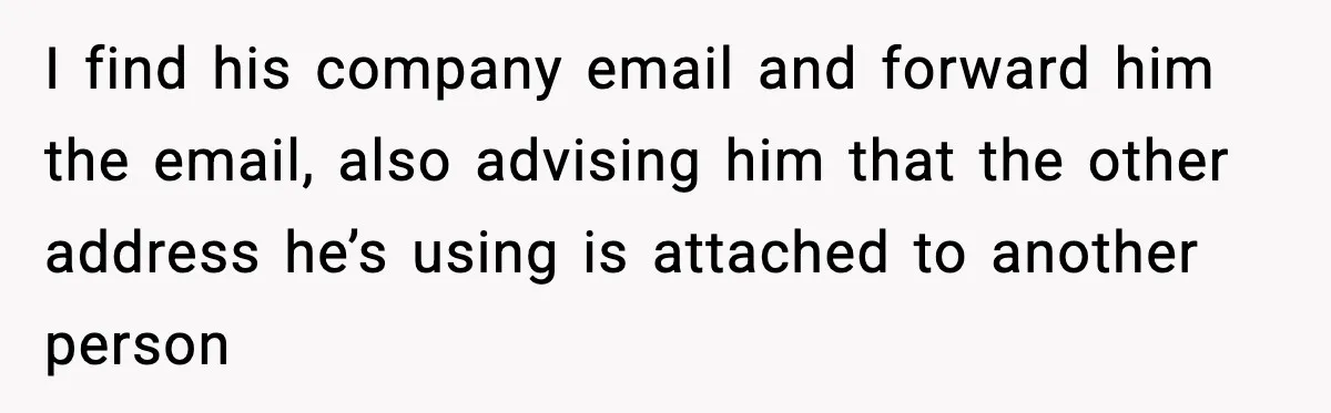 I find his company email and forward him the email, also advising him that the other address he’s using is attached to another person