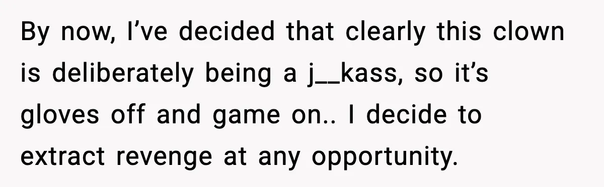 By now, I’ve decided that clearly this clown is deliberately being a j__kass, so it’s gloves off and game on.. I decide to extract revenge at any opportunity.