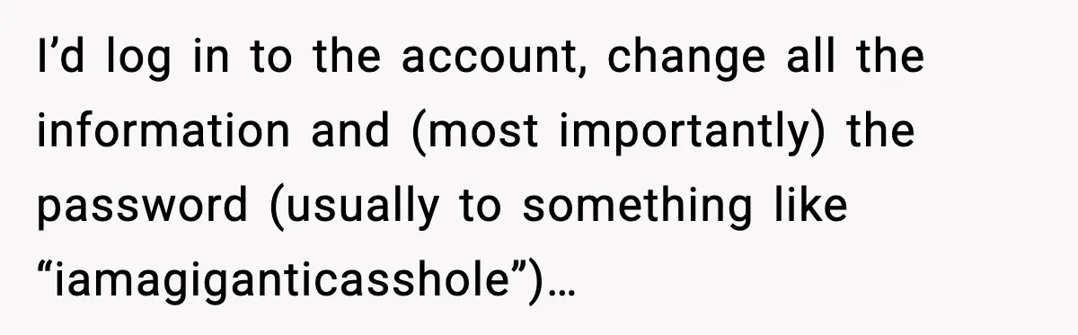 I’d log in to the account, change all the information and (most importantly) the password (usually to something like “iamagiganticasshole”)…