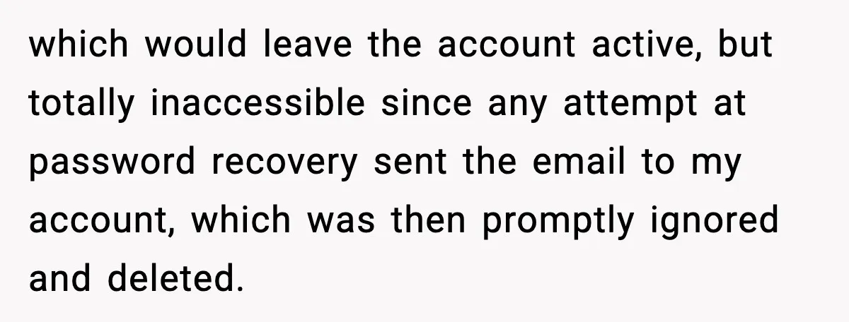 which would leave the account active, but totally inaccessible since any attempt at password recovery sent the email to my account, which was then promptly ignored and deleted.