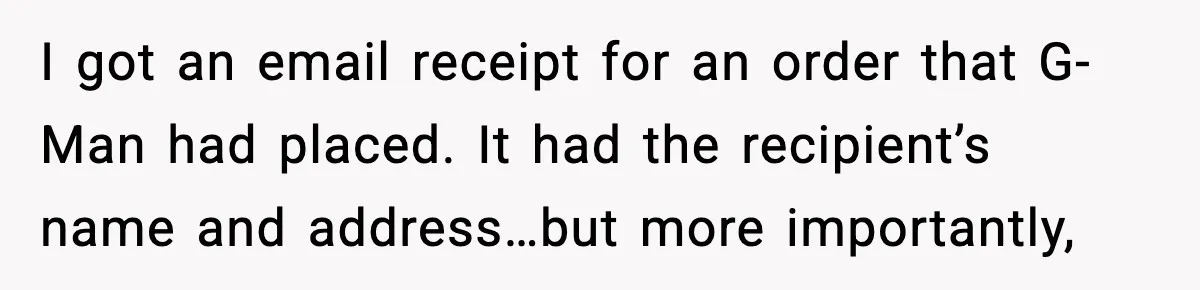 I got an email receipt for an order that G-Man had placed. It had the recipient’s name and address…but more importantly,