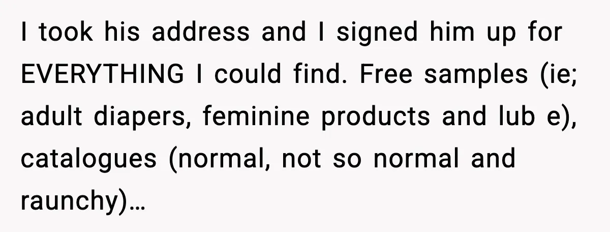 I took his address and I signed him up for EVERYTHING I could find. Free samples (ie; adult diapers, feminine products and lub e), catalogues (normal, not so normal and...