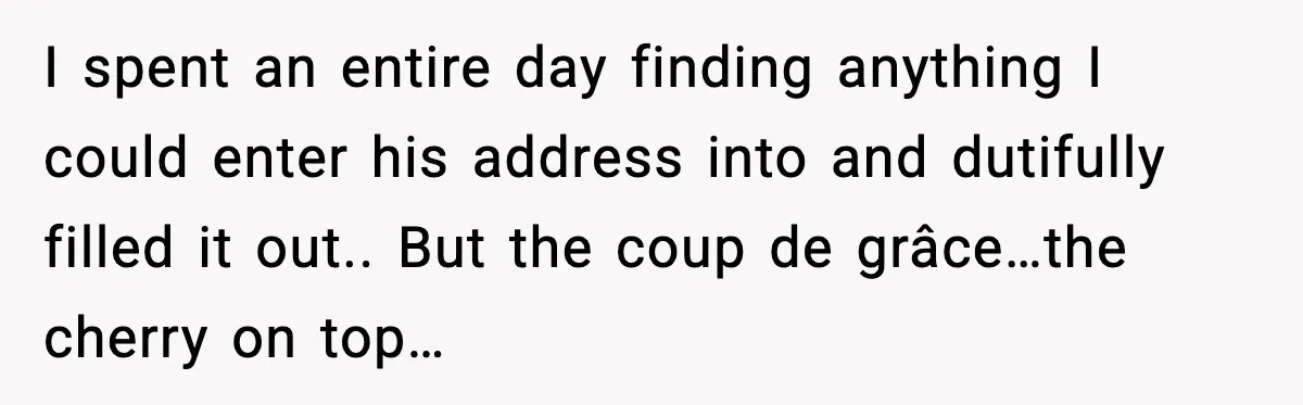 I spent an entire day finding anything I could enter his address into and dutifully filled it out.. But the coup de grâce…the cherry on top…