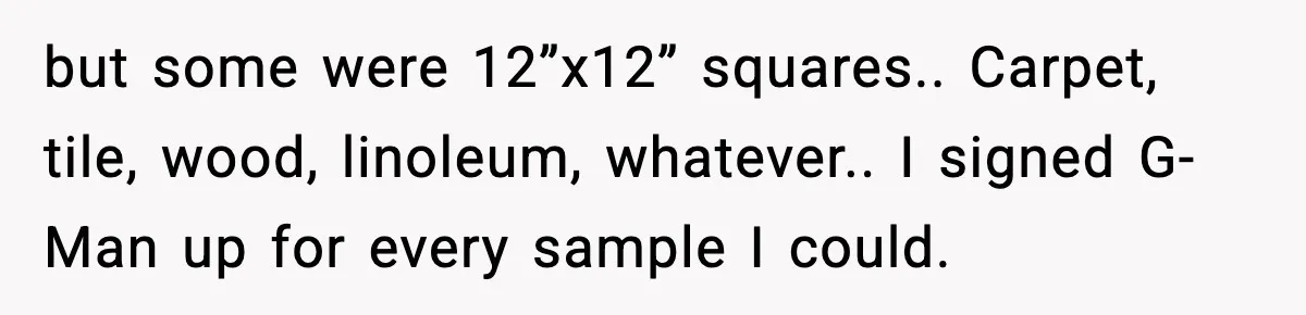 but some were 12”x12” squares.. Carpet, tile, wood, linoleum, whatever.. I signed G-Man up for every sample I could.