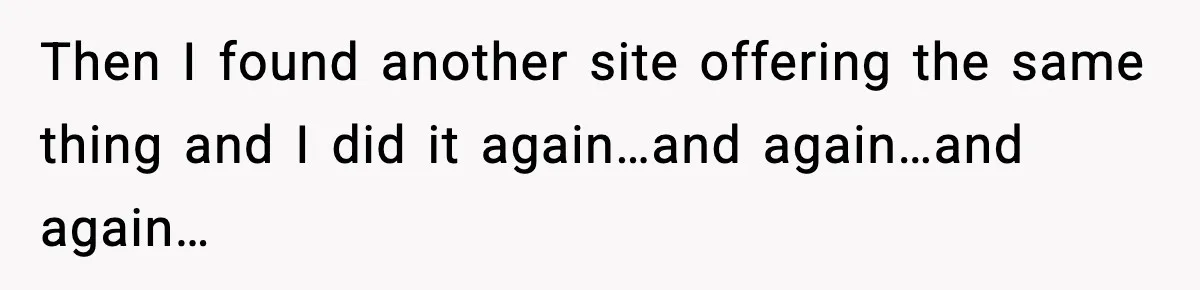 Then I found another site offering the same thing and I did it again…and again…and again…