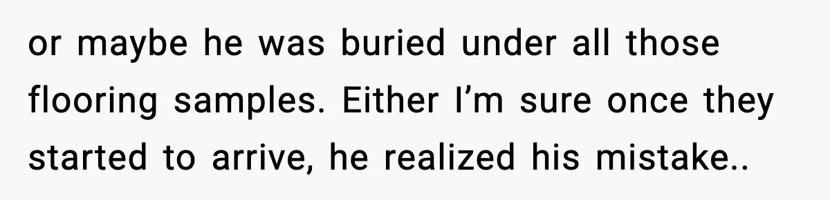 or maybe he was buried under all those flooring samples. Either I’m sure once they started to arrive, he realized his mistake..