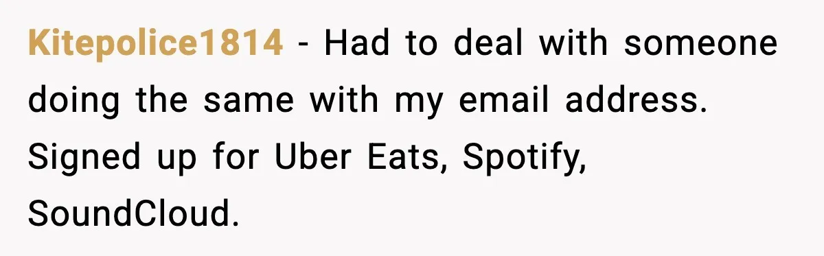 Kitepolice1814 - Had to deal with someone doing the same with my email address. Signed up for Uber Eats, Spotify, SoundCloud.