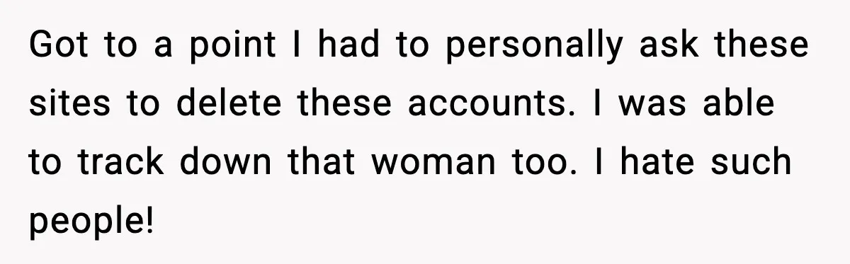Got to a point I had to personally ask these sites to delete these accounts. I was able to track down that woman too. I hate such people!