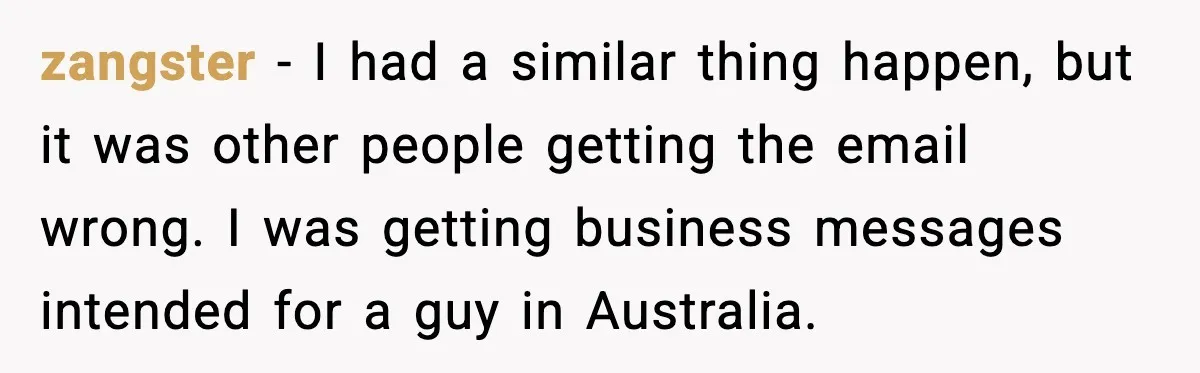 zangster - I had a similar thing happen, but it was other people getting the email wrong. I was getting business messages intended for a guy in Australia.