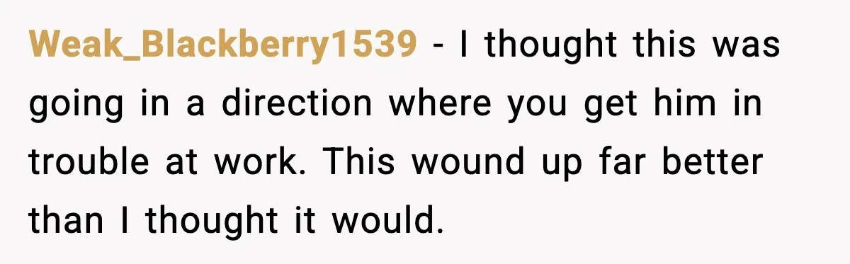 Weak_Blackberry1539 - I thought this was going in a direction where you get him in trouble at work. This wound up far better than I thought it would.
