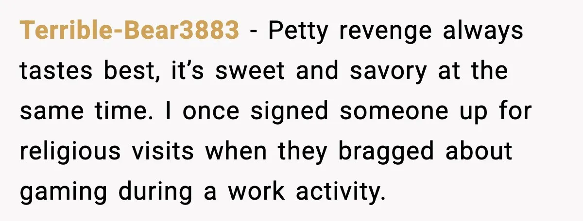 Terrible-Bear3883 - Petty revenge always tastes best, it’s sweet and savory at the same time. I once signed someone up for religious visits when they bragged about gaming during a...
