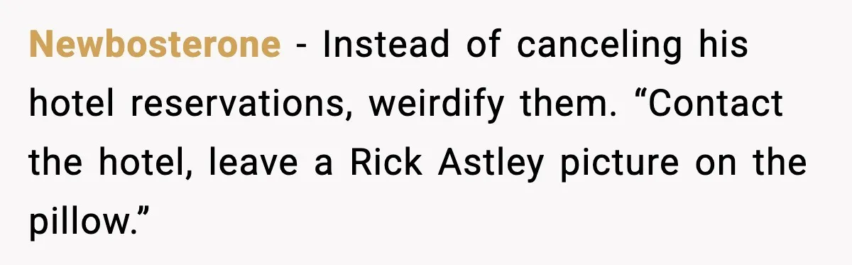 Newbosterone - Instead of canceling his hotel reservations, weirdify them. “Contact the hotel, leave a Rick Astley picture on the pillow.”