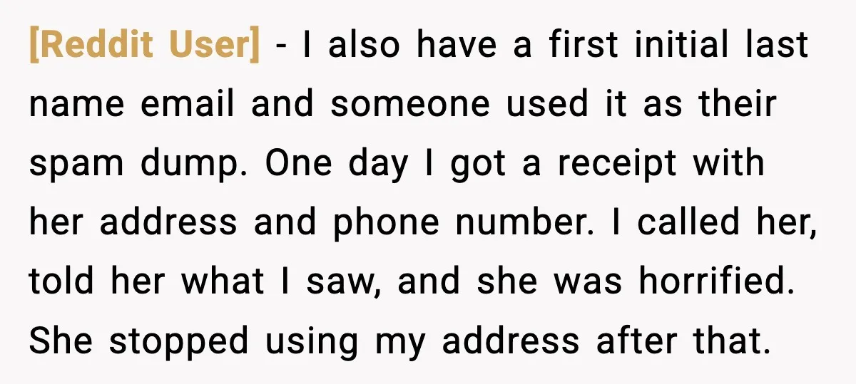 [Reddit User] - I also have a first initial last name email and someone used it as their spam dump. One day I got a receipt with her address and...