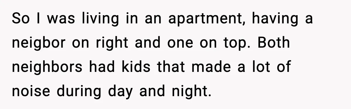 So I was living in an apartment, having a neigbor on right and one on top. Both neighbors had kids that made a lot of noise during day and night.