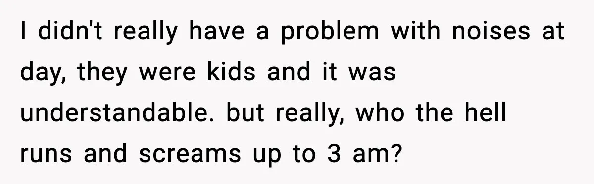 I didn't really have a problem with noises at day, they were kids and it was understandable. but really, who the hell runs and screams up to 3 am?
