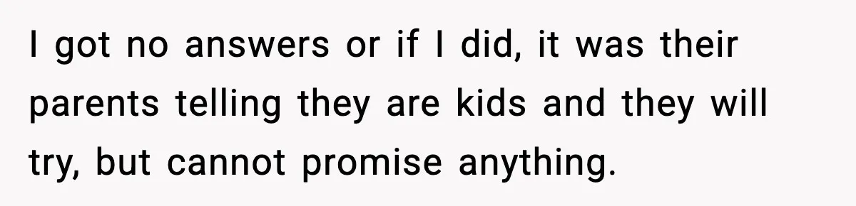 I got no answers or if I did, it was their parents telling they are kids and they will try, but cannot promise anything.