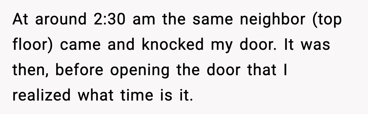 At around 2:30 am the same neighbor (top floor) came and knocked my door. It was then, before opening the door that I realized what time is it.