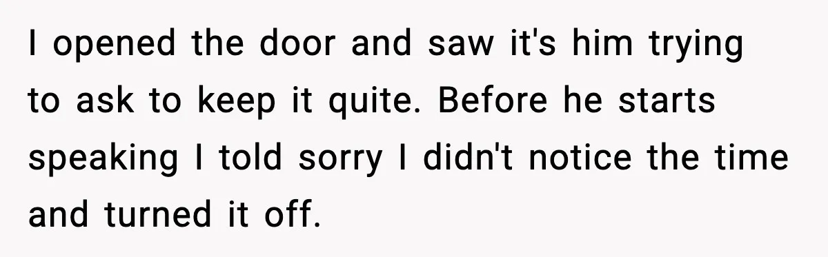 I opened the door and saw it's him trying to ask to keep it quite. Before he starts speaking I told sorry I didn't notice the time and turned it...