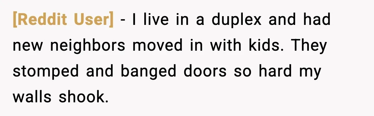[Reddit User] - I live in a duplex and had new neighbors moved in with kids. They stomped and banged doors so hard my walls shook.