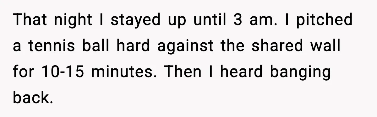That night I stayed up until 3 am. I pitched a tennis ball hard against the shared wall for 10-15 minutes. Then I heard banging back.