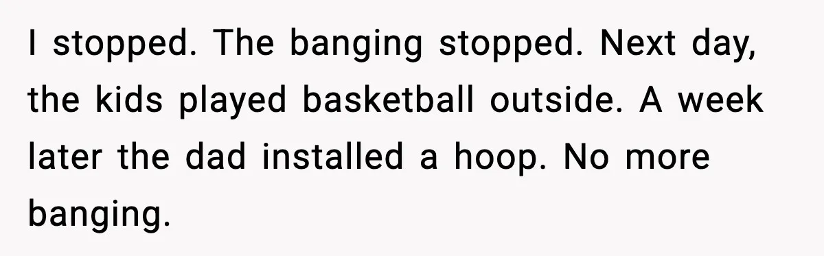 I stopped. The banging stopped. Next day, the kids played basketball outside. A week later the dad installed a hoop. No more banging.