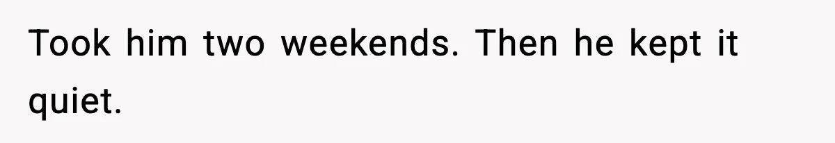 Took him two weekends. Then he kept it quiet.
