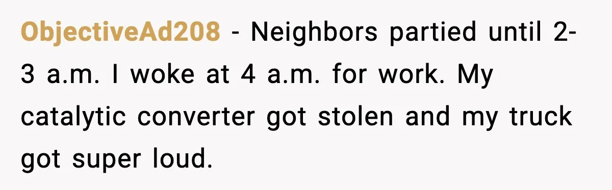 ObjectiveAd208 - Neighbors partied until 2-3 a.m. I woke at 4 a.m. for work. My catalytic converter got stolen and my truck got super loud.