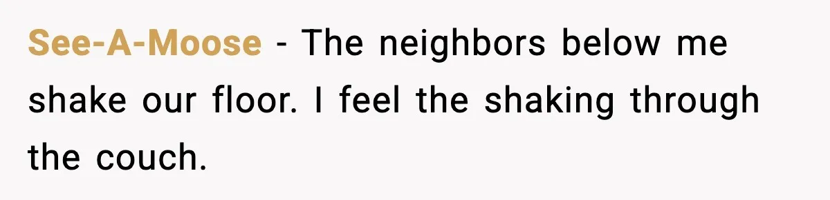 See-A-Moose - The neighbors below me shake our floor. I feel the shaking through the couch.