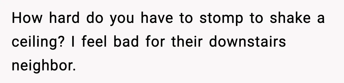 How hard do you have to stomp to shake a ceiling? I feel bad for their downstairs neighbor.