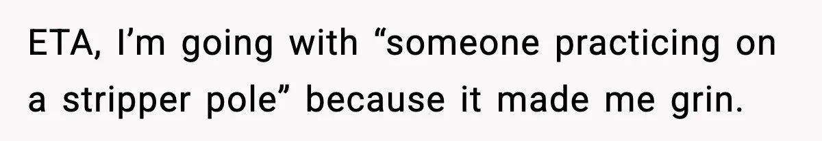 ETA, I’m going with “someone practicing on a stripper pole” because it made me grin.