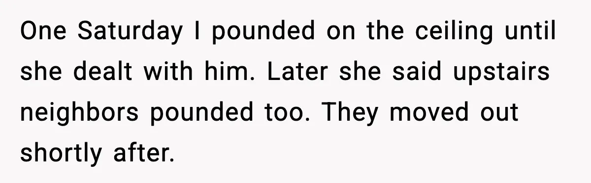 One Saturday I pounded on the ceiling until she dealt with him. Later she said upstairs neighbors pounded too. They moved out shortly after.