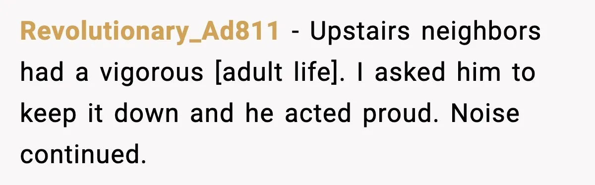 Revolutionary_Ad811 - Upstairs neighbors had a vigorous [adult life]. I asked him to keep it down and he acted proud. Noise continued.