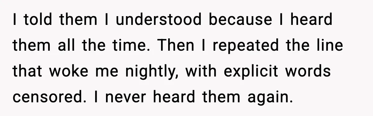 I told them I understood because I heard them all the time. Then I repeated the line that woke me nightly, with explicit words censored. I never heard them again.