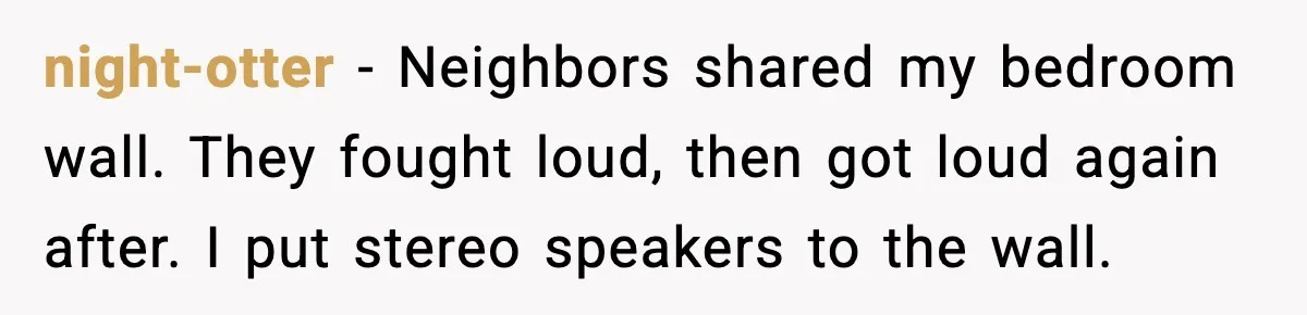 night-otter - Neighbors shared my bedroom wall. They fought loud, then got loud again after. I put stereo speakers to the wall.