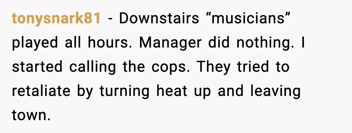 tonysnark81 - Downstairs “musicians” played all hours. Manager did nothing. I started calling the cops. They tried to retaliate by turning heat up and leaving town.