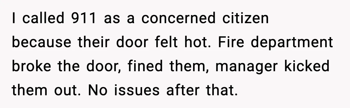 I called 911 as a concerned citizen because their door felt hot. Fire department broke the door, fined them, manager kicked them out. No issues after that.