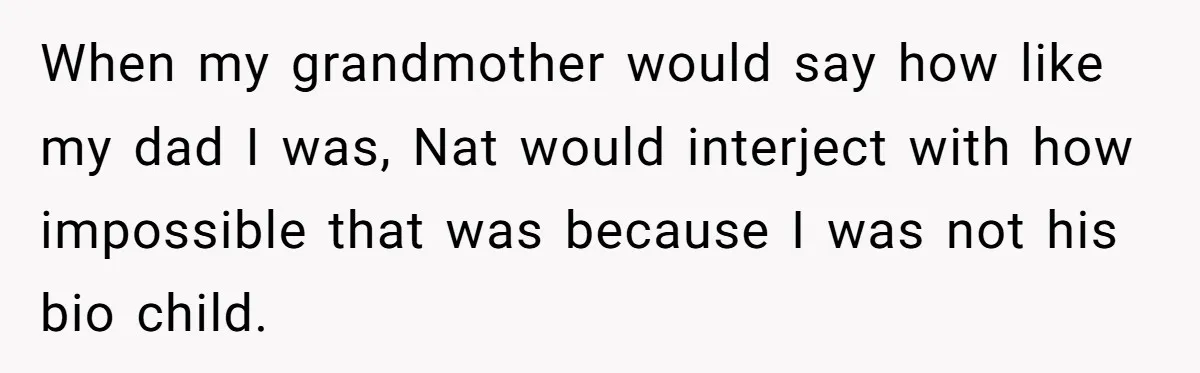 When my grandmother would say how like my dad I was, Nat would interject with how impossible that was because I was not his bio child.