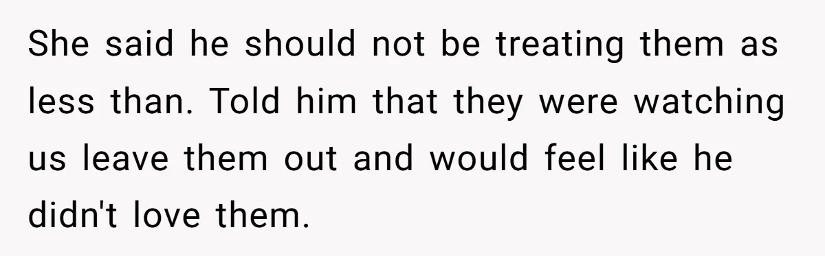 She said he should not be treating them as less than. Told him that they were watching us leave them out and would feel like he didn't love them.