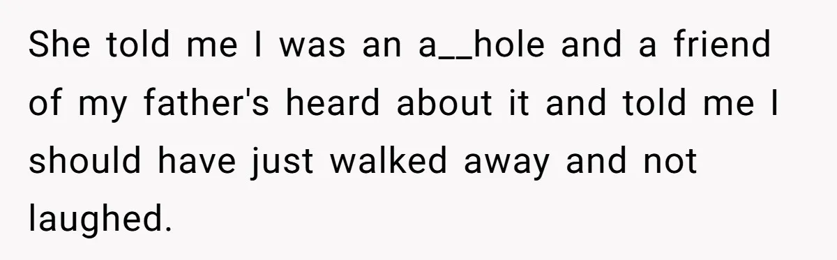 She told me I was an a__hole and a friend of my father's heard about it and told me I should have just walked away and not laughed.