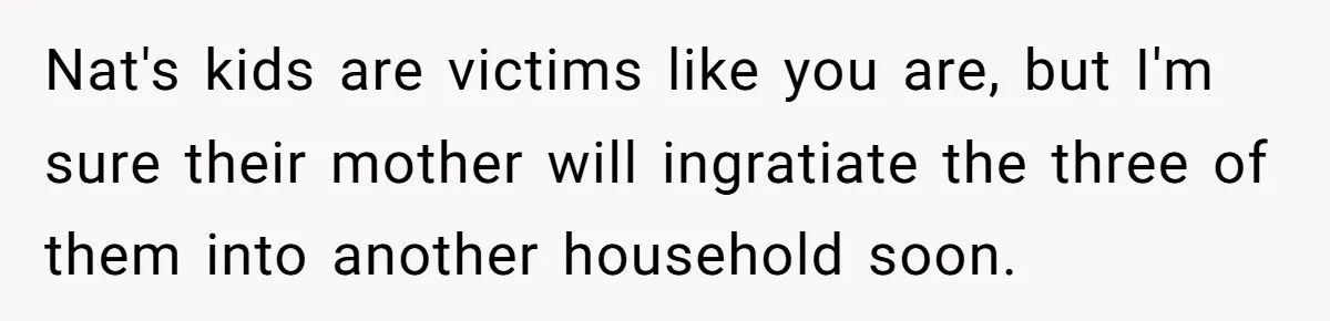 Nat's kids are victims like you are, but I'm sure their mother will ingratiate the three of them into another household soon.